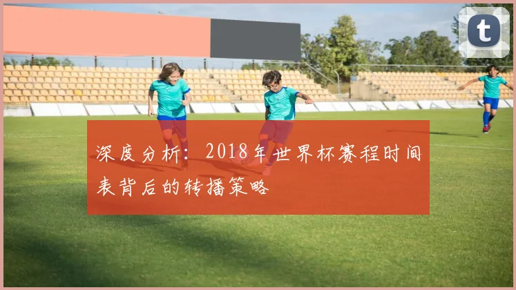 深度分析：2018年世界杯赛程时间表背后的转播策略