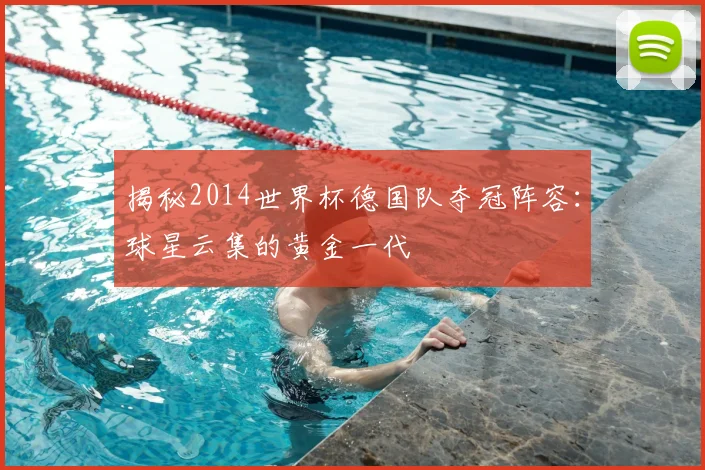 揭秘2014世界杯德国队夺冠阵容：球星云集的黄金一代