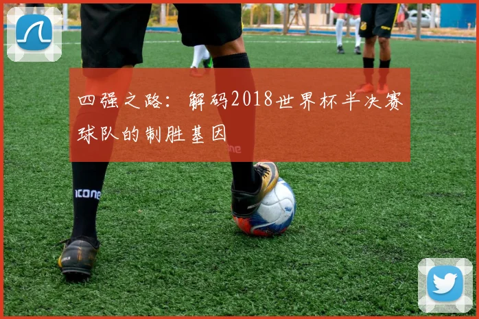 四强之路:解码2018世界杯半决赛球队的制胜基因