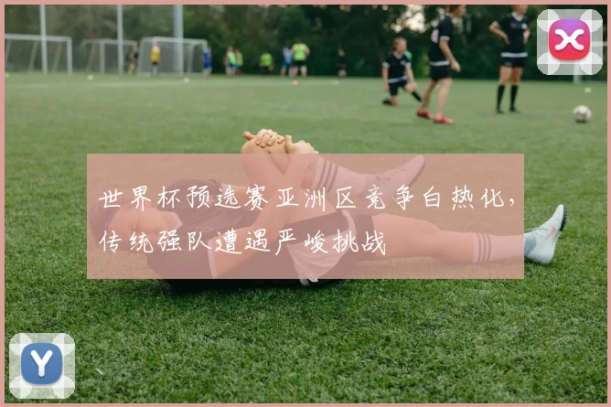 世界杯预选赛亚洲区竞争白热化，传统强队遭遇严峻挑战