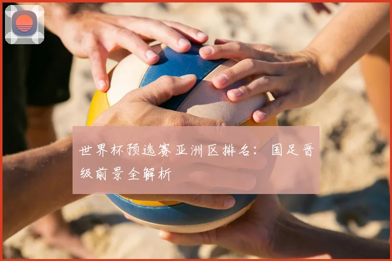 世界杯预选赛亚洲区排名：国足晋级前景全解析