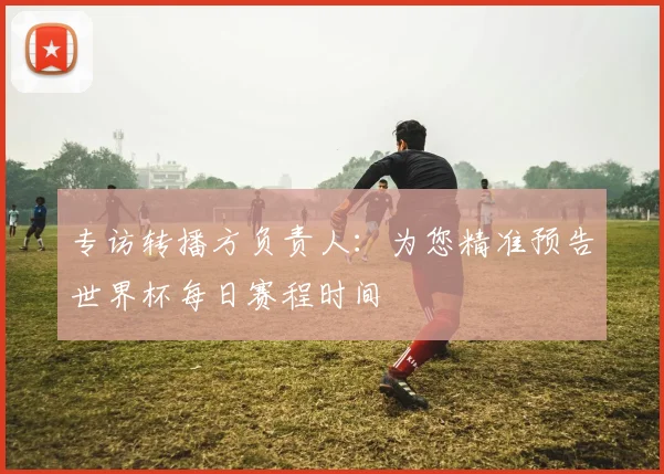 专访转播方负责人：为您精准预告世界杯每日赛程时间