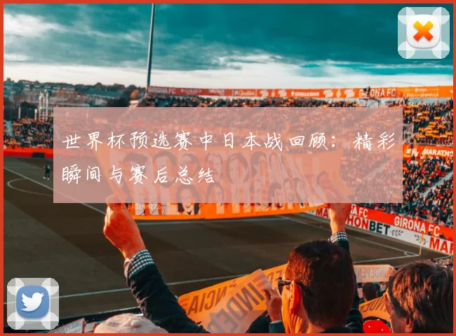 世界杯预选赛中日本战回顾：精彩瞬间与赛后总结