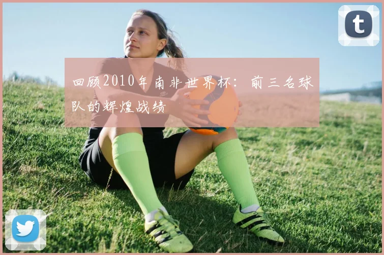 回顾2010年南非世界杯：前三名球队的辉煌战绩