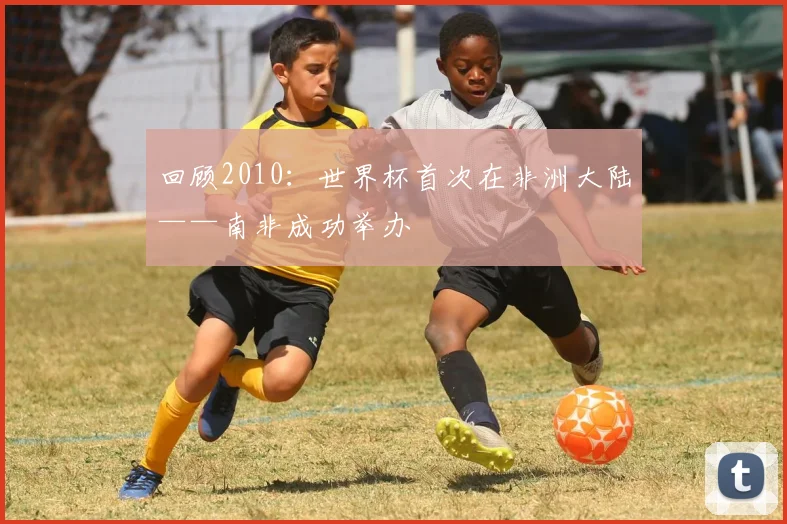 回顾2010：世界杯首次在非洲大陆——南非成功举办