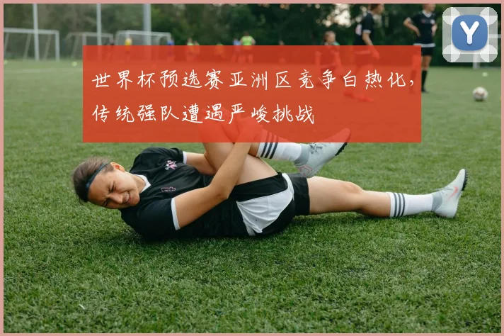 世界杯预选赛亚洲区竞争白热化，传统强队遭遇严峻挑战