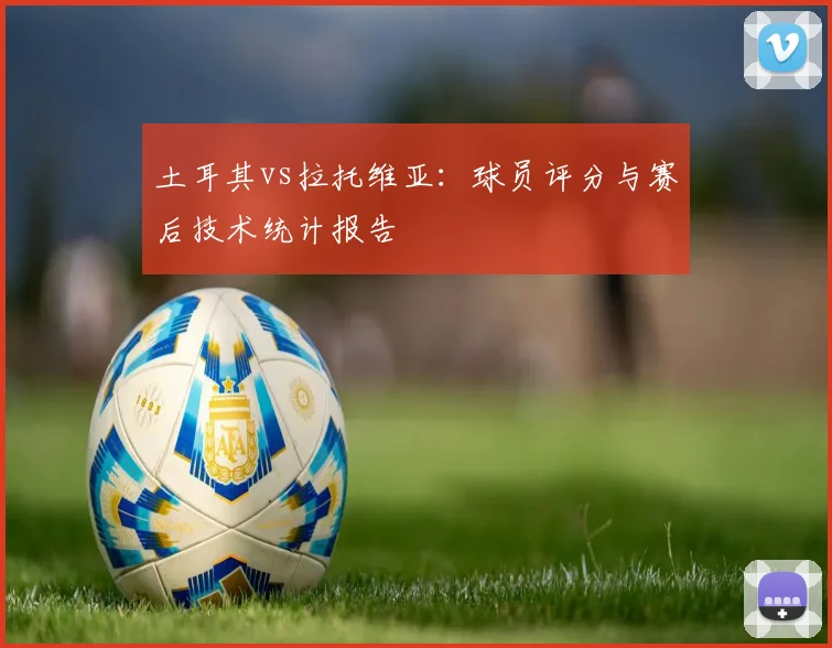 土耳其vs拉托维亚:球员评分与赛后技术统计报告