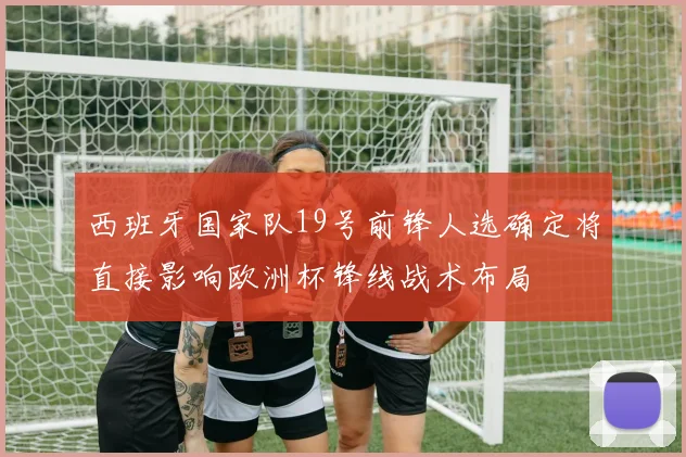 西班牙国家队19号前锋人选确定将直接影响欧洲杯锋线战术布局