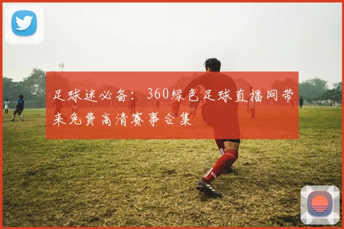 足球迷必备：360绿色足球直播网带来免费高清赛事合集
