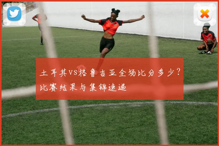 土耳其vs格鲁吉亚全场比分多少？比赛结果与集锦速递