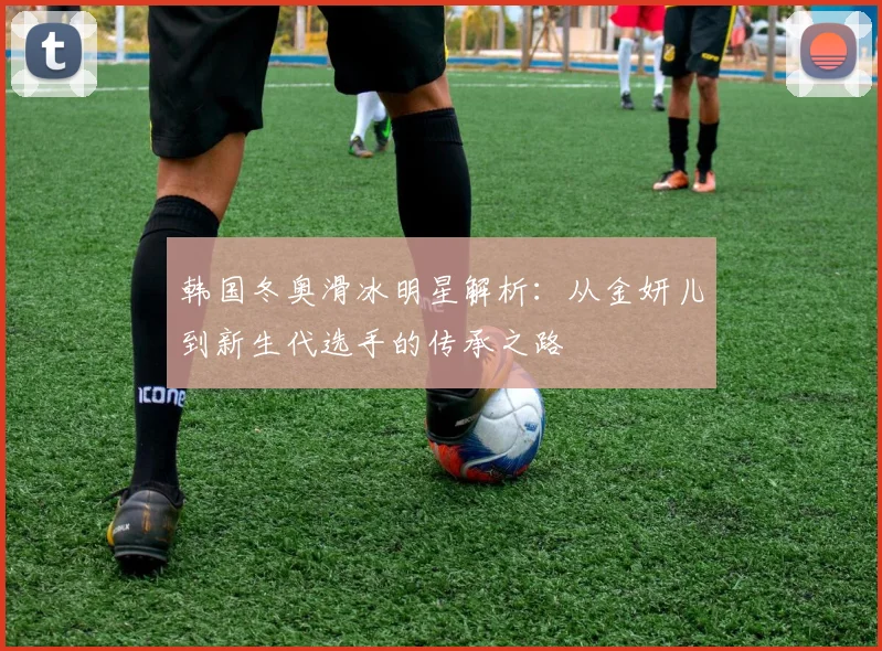 韩国冬奥滑冰明星解析:从金妍儿到新生代选手的传承之路