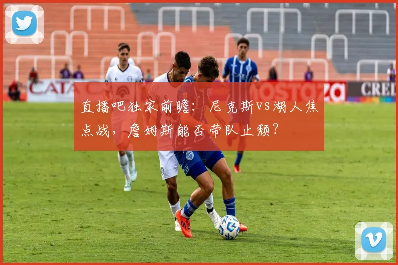 直播吧独家前瞻：尼克斯vs湖人焦点战，詹姆斯能否带队止颓？