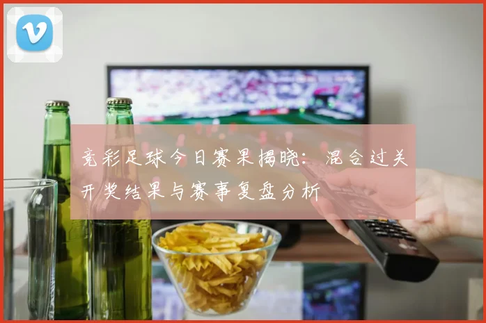 竞彩足球今日赛果揭晓：混合过关开奖结果与赛事复盘分析