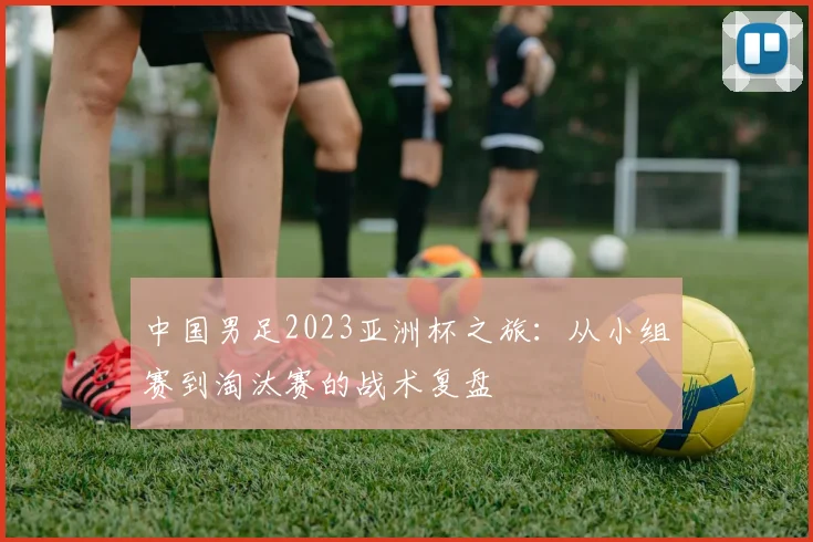 中国男足2023亚洲杯之旅：从小组赛到淘汰赛的战术复盘