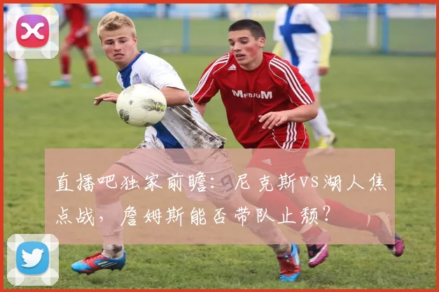 直播吧独家前瞻：尼克斯vs湖人焦点战，詹姆斯能否带队止颓？