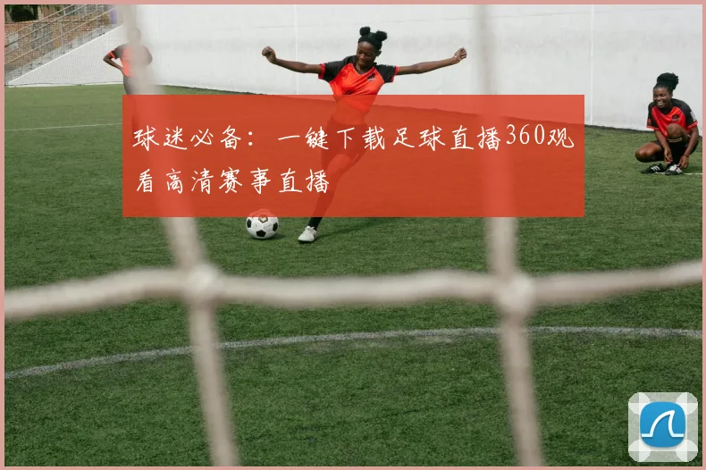 球迷必备:一键下载足球直播360观看高清赛事直播
