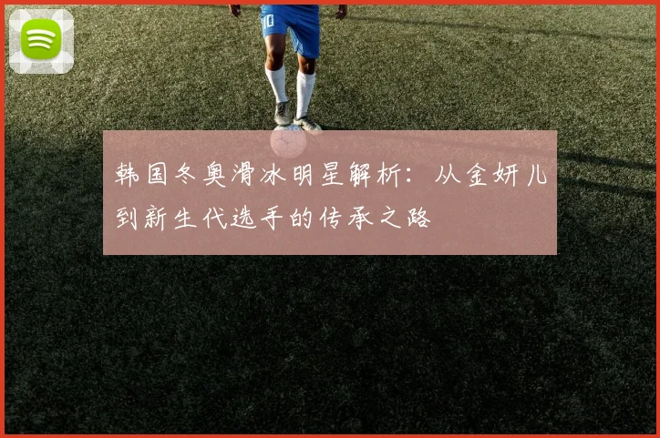 韩国冬奥滑冰明星解析:从金妍儿到新生代选手的传承之路