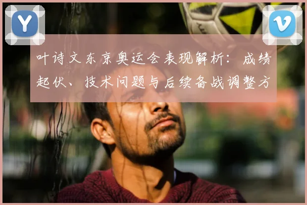 叶诗文东京奥运会表现解析:成绩起伏、技术问题与后续备战调整方向