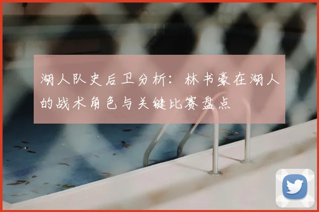 湖人队史后卫分析：林书豪在湖人的战术角色与关键比赛盘点